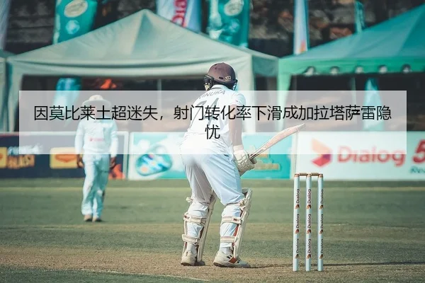 因莫比莱土超迷失，射门转化率下滑成加拉塔萨雷隐忧